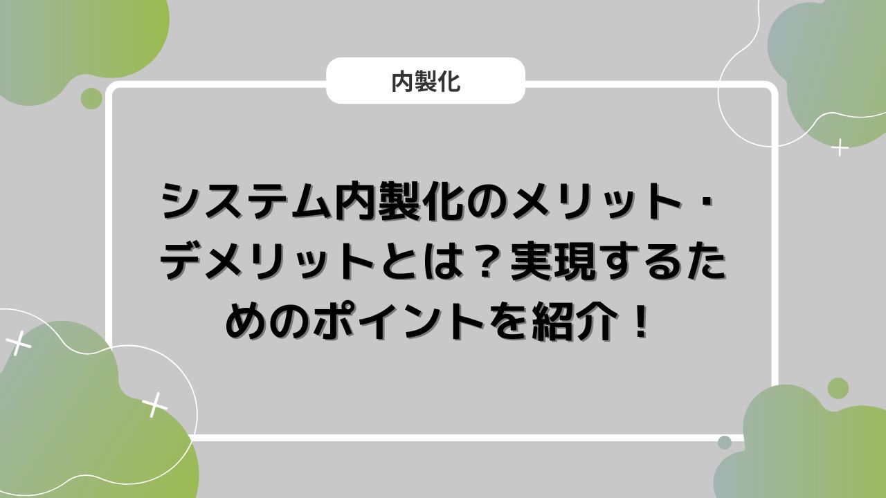 システム内製化のメリット・デメリットとは？実現するためのポイントを紹介！