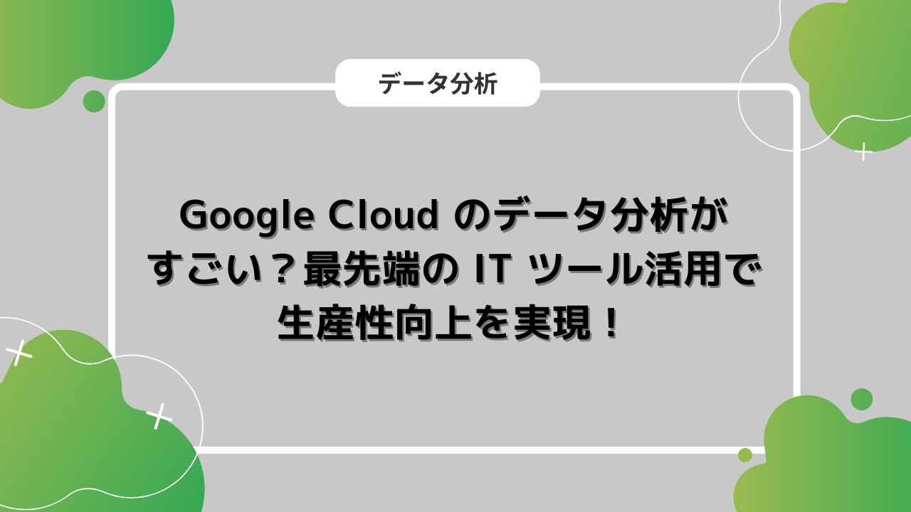 Google Cloud のデータ分析がすごい？最先端の IT ツール活用で生産性向上を実現！