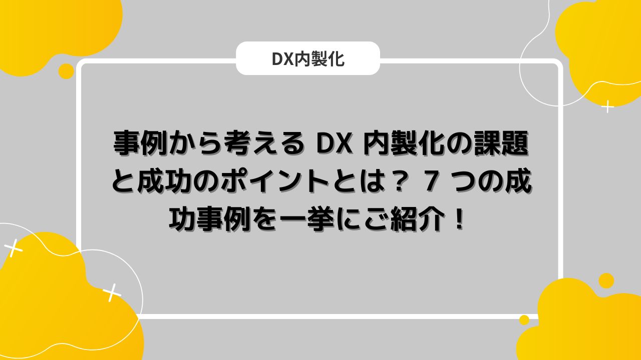 事例から考える DX 内製化の課題と成功のポイントとは？ 7 つの成功事例を一挙にご紹介！