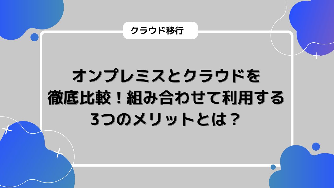 オンプレミスとクラウドを徹底比較！組み合わせて利用する3つのメリットとは？