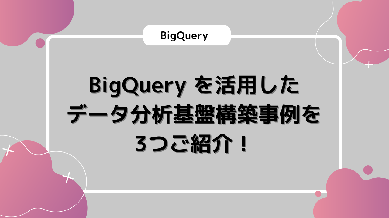 BigQuery を活用したデータ分析基盤構築事例を3つご紹介！