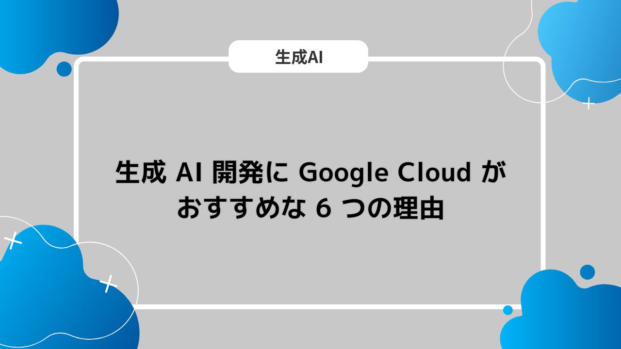 生成 AI 開発に Google Cloud がおすすめな 6 つの理由