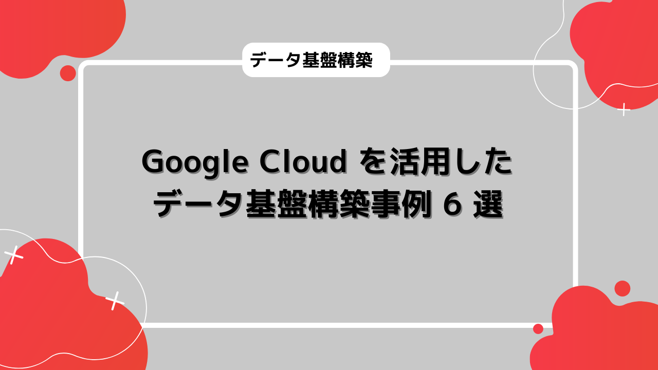 Google Cloud を活用したデータ基盤構築事例 6 選